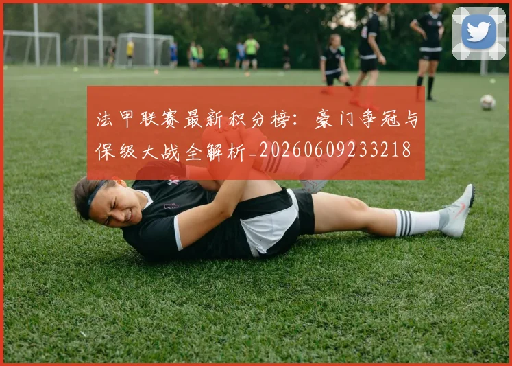 法甲联赛最新积分榜：豪门争冠与保级大战全解析_20260609233218