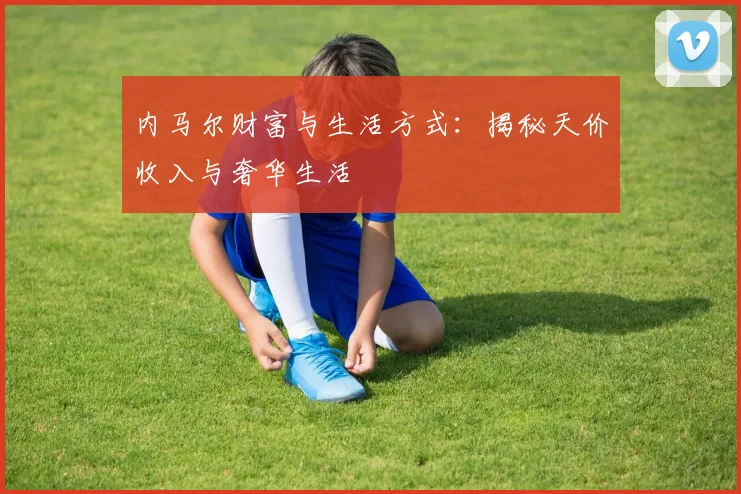 内马尔财富与生活方式：揭秘天价收入与奢华生活