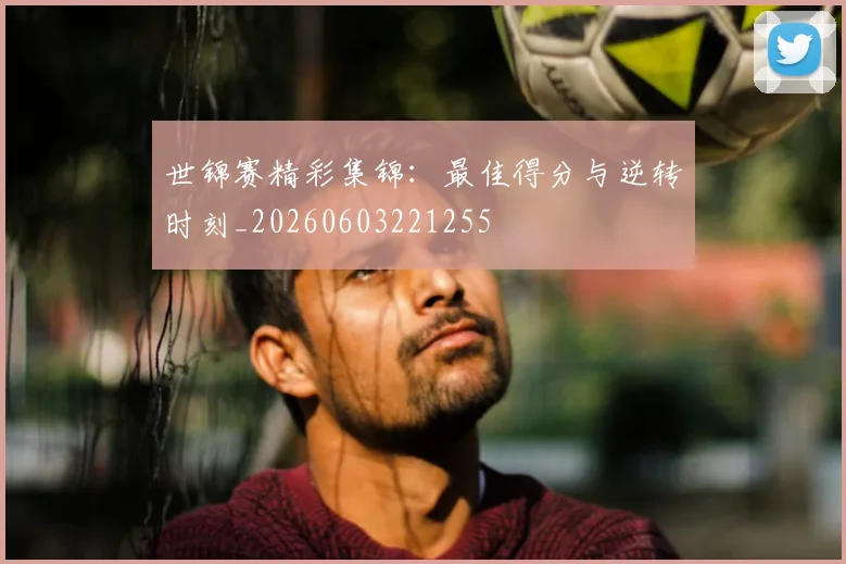 世锦赛精彩集锦：最佳得分与逆转时刻_20260603221255